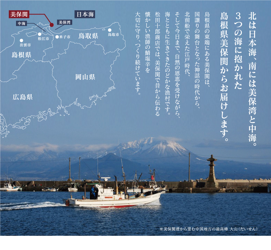北は日本海、南には美保湾と中海。3つの海に抱かれた島根県美保関からお届けします。　島根県の東端にある美保関は、国譲りの舞台となった神話の時代から、北前船で栄えた江戸時代、そして今日まで、自然の恩恵を受けながら、海とともに生きてきたのどかな漁村です。松田十郎商店では、美保関で昔から伝わる懐かしい漁師の鯖塩辛を大切に守り、つくり続けています。